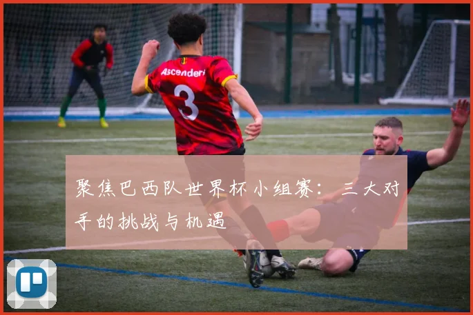 聚焦巴西队世界杯小组赛：三大对手的挑战与机遇