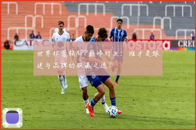 世界杯营销APP巅峰对决:谁才是球迷与品牌的双赢之选?